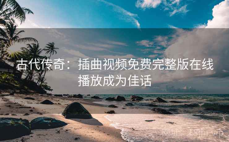 古代传奇：插曲视频免费完整版在线播放成为佳话