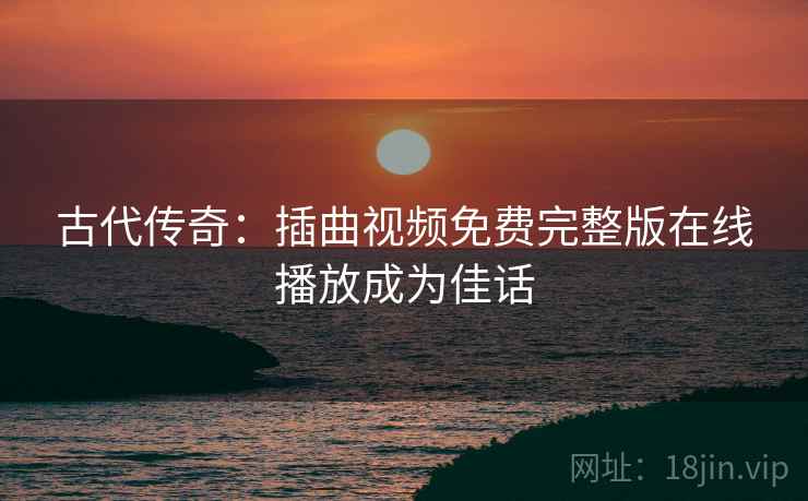 古代传奇：插曲视频免费完整版在线播放成为佳话  第2张