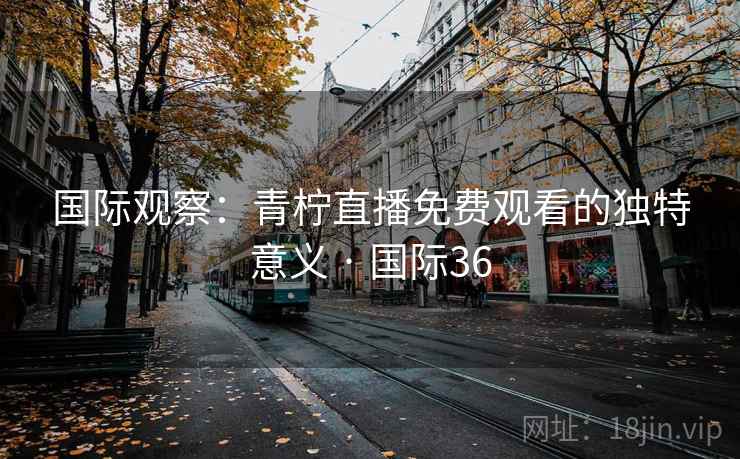 国际观察：青柠直播免费观看的独特意义 · 国际36