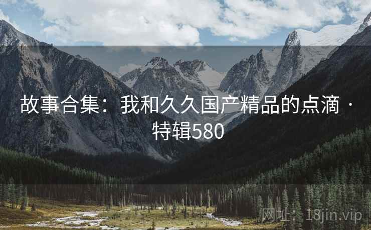 故事合集:我和久久国产精品的点滴 · 特辑580 第1张 故事合集:我和久久国产精品的点滴 · 特辑580 第1张