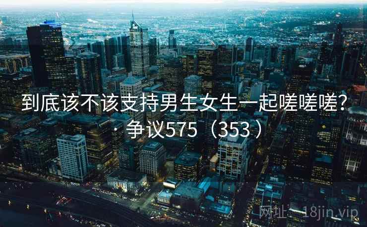 到底该不该支持男生女生一起嗟嗟嗟? · 争议575(353 ) 第1张 到底该不该支持男生女生一起嗟嗟嗟? · 争议575(353 ) 第1张