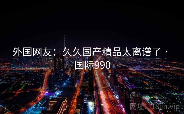外国网友：久久国产精品太离谱了 · 国际990  第2张