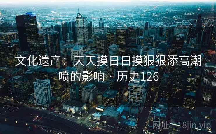 文化遗产：天天摸日日摸狠狠添高潮喷的影响 · 历史126