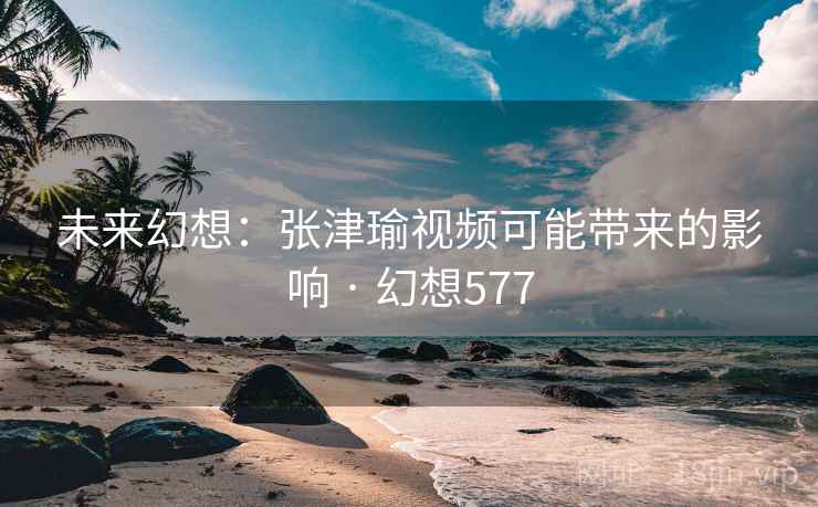 未来幻想：张津瑜视频可能带来的影响 · 幻想577